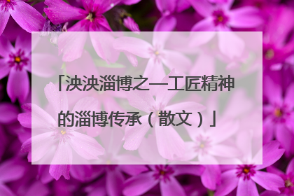 泱泱淄博之—工匠精神的淄博传承（散文）