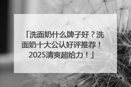 洗面奶什么牌子好？洗面奶十大公认好评推荐！2025清爽超给力！