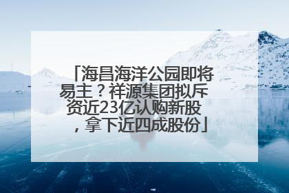 海昌海洋公园即将易主？祥源集团拟斥资近23亿认购新股，拿下近四成股份