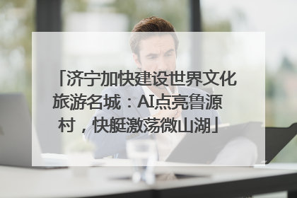 济宁加快建设世界文化旅游名城：AI点亮鲁源村，快艇激荡微山湖