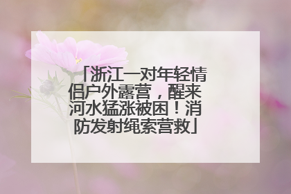 浙江一对年轻情侣户外露营，醒来河水猛涨被困！消防发射绳索营救