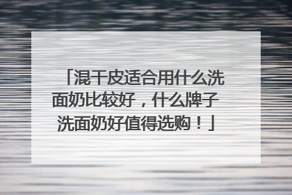 混干皮适合用什么洗面奶比较好，什么牌子洗面奶好值得选购！