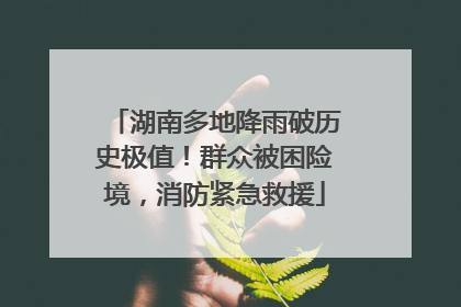 湖南多地降雨破历史极值！群众被困险境，消防紧急救援