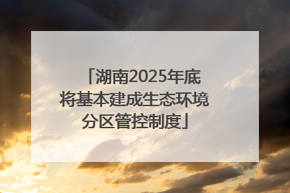 湖南2025年底将基本建成生态环境分区管控制度