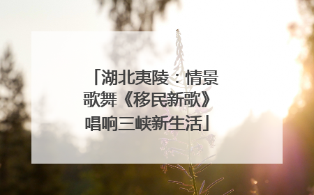 湖北夷陵：情景歌舞《移民新歌》唱响三峡新生活