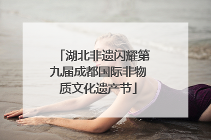 湖北非遗闪耀第九届成都国际非物质文化遗产节