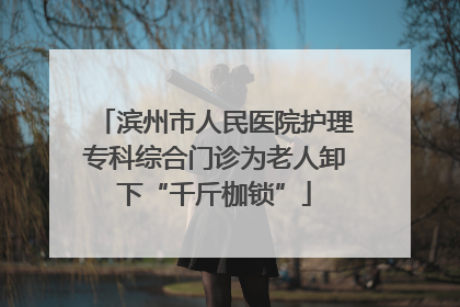 滨州市人民医院护理专科综合门诊为老人卸下“千斤枷锁”