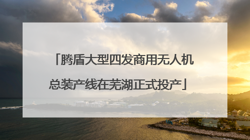 腾盾大型四发商用无人机总装产线在芜湖正式投产