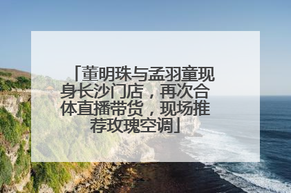 董明珠与孟羽童现身长沙门店，再次合体直播带货，现场推荐玫瑰空调