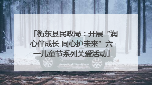 衡东县民政局：开展“润心伴成长 同心护未来”六一儿童节系列关爱活动