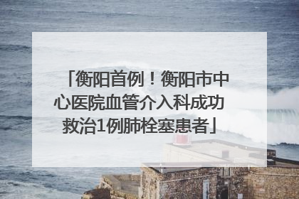 衡阳首例！衡阳市中心医院血管介入科成功救治1例肺栓塞患者
