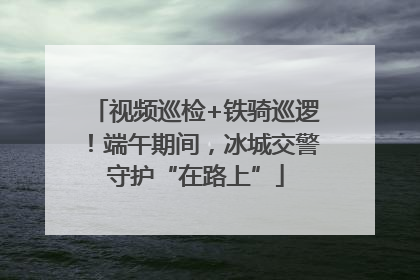 视频巡检+铁骑巡逻！端午期间，冰城交警守护“在路上”