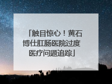 触目惊心！黄石博仕肛肠医院过度医疗问题追踪