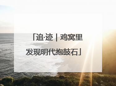 追·迹｜鸡窝里发现明代抱鼓石