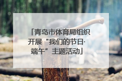 青岛市体育局组织开展“我们的节日·端午”主题活动
