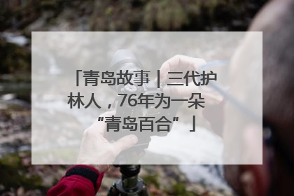 青岛故事｜三代护林人，76年为一朵“青岛百合”