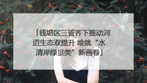 钱塘区三管齐下推动河道生态双提升 绘就“水清岸绿景美”新画卷