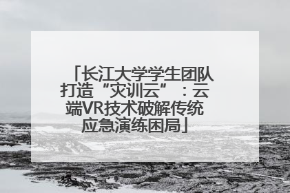 长江大学学生团队打造“灾训云”：云端VR技术破解传统应急演练困局