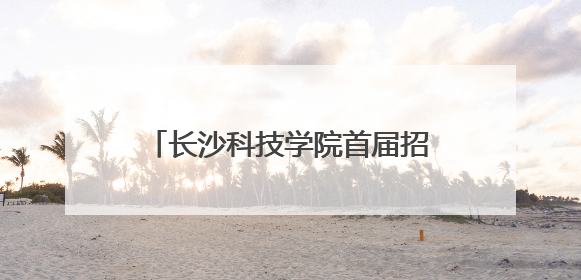 长沙科技学院首届招生启动，星城新添一所应用型本科高校