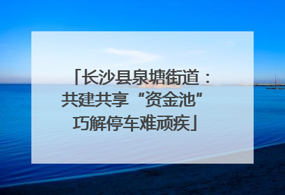 长沙县泉塘街道：共建共享“资金池” 巧解停车难顽疾