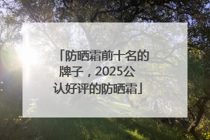 防晒霜前十名的牌子，2025公认好评的防晒霜