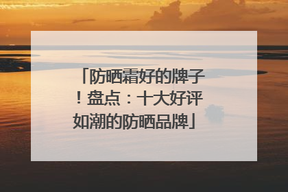 防晒霜好的牌子！盘点：十大好评如潮的防晒品牌