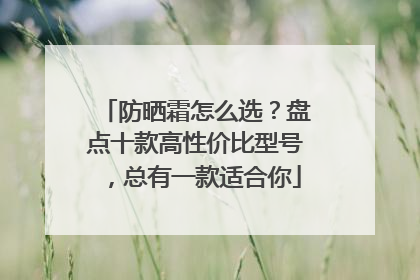 防晒霜怎么选？盘点十款高性价比型号，总有一款适合你
