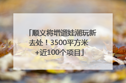 顺义将增遛娃潮玩新去处！3500平方米+近100个项目