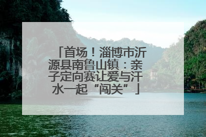 首场！淄博市沂源县南鲁山镇：亲子定向赛让爱与汗水一起“闯关”