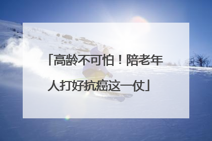 高龄不可怕！陪老年人打好抗癌这一仗