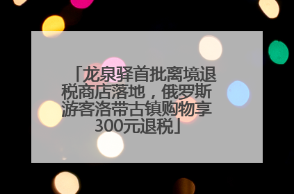 龙泉驿首批离境退税商店落地，俄罗斯游客洛带古镇购物享300元退税