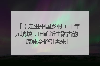 （走进中国乡村）千年元坑镇：旧矿新生融古韵 原味乡俗引客来