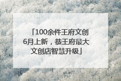 100余件王府文创6月上新，恭王府最大文创店智慧升级