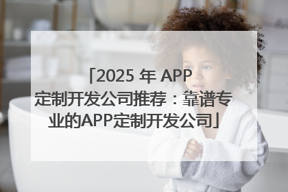 2025 年 APP 定制开发公司推荐：靠谱专业的APP定制开发公司