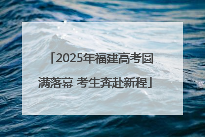 2025年福建高考圆满落幕 考生奔赴新程