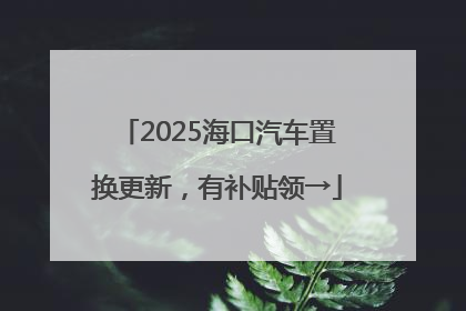 2025海口汽车置换更新，有补贴领→