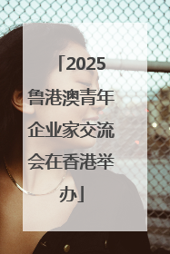 2025鲁港澳青年企业家交流会在香港举办