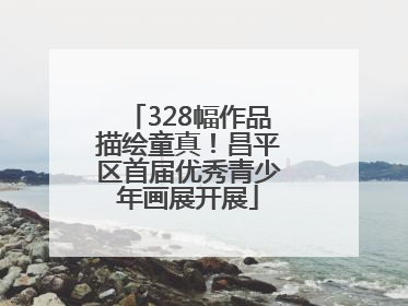 328幅作品描绘童真！昌平区首届优秀青少年画展开展