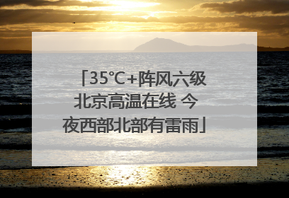 35℃+阵风六级 北京高温在线 今夜西部北部有雷雨