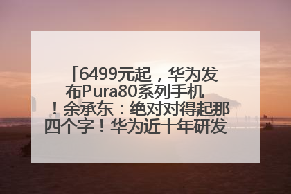 6499元起，华为发布Pura80系列手机！余承东：绝对对得起那四个字！华为近十年研发投入12490亿元